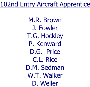 102nd Entry Aircraft Apprentice  M.R. Brown J. Fowler T.G. Hockley P. Kenward D.G.  Price C.L. Rice D.M. Sedman W.T. Walker D. Weller