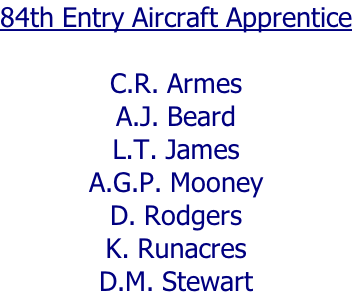84th Entry Aircraft Apprentice  C.R. Armes A.J. Beard L.T. James A.G.P. Mooney D. Rodgers K. Runacres D.M. Stewart