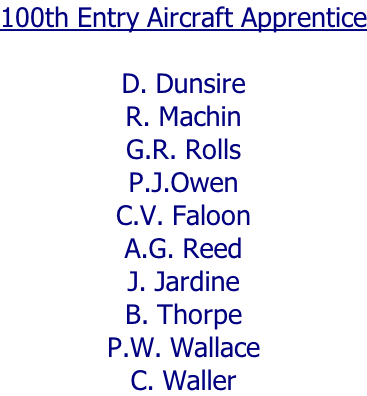 100th Entry Aircraft Apprentice  D. Dunsire R. Machin G.R. Rolls P.J.Owen C.V. Faloon A.G. Reed J. Jardine B. Thorpe P.W. Wallace C. Waller